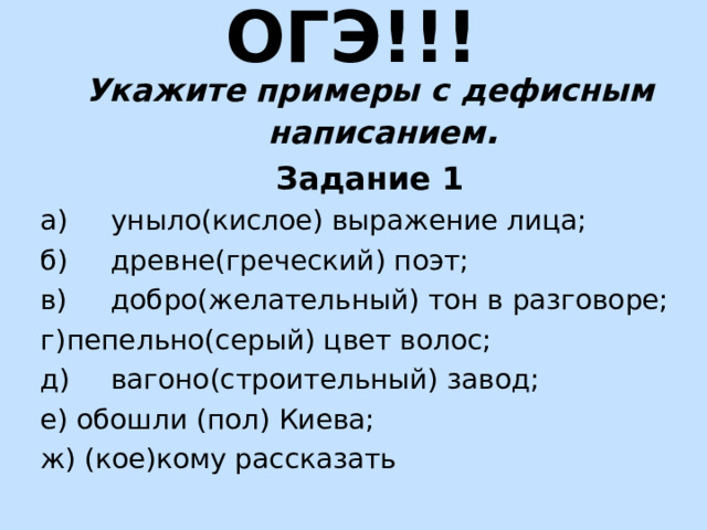 ОГЭ!!! Укажите примеры с дефисным написанием . Задание 1 а)  уныло(кислое) выражение лица; б)  древне(греческий) поэт; в)  добро(желательный) тон в разговоре; г)  пепельно(серый) цвет волос; д)  вагоно(строительный) завод; е) обошли (пол) Киева; ж) (кое)кому рассказать 