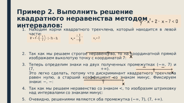 Пример 2. Выполнить решение квадратного неравенства методом интервалов: Находим корни квадратного трехчлена, который находится в левой части: Так как мы решаем строгое неравенство, то на координатной прямой изображаем выколотую точку с координатой 7: Теперь определим знаки на двух полученных промежутках (−∞, 7) и (7, +∞).  Это легко сделать, потому что дискриминант квадратного трехчлена равен нулю, а старший коэффициент со знаком минус. Фиксируем знаки: −, −: Так как мы решаем неравенство со знаком Очевидно, решениями являются оба промежутка (−∞, 7), (7, +∞). Ответ: (−∞, 7), (7, +∞). 