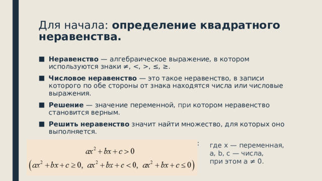 Для начала: определение квадратного неравенства.   Неравенство — алгебраическое выражение, в котором используются знаки ≠, , ≤, ≥. Числовое неравенство — это такое неравенство, в записи которого по обе стороны от знака находятся числа или числовые выражения. Решение — значение переменной, при котором неравенство становится верным. Решить неравенство значит найти множество, для которых оно выполняется. Квадратное неравенство выглядит так: где x — переменная, a, b, c — числа, при этом а ≠ 0. 