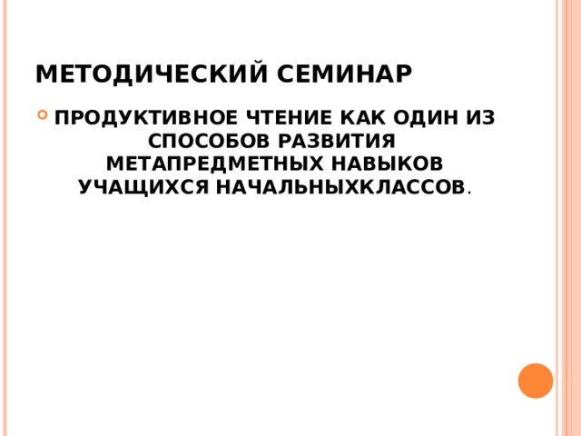 МЕТОДИЧЕСКИЙ СЕМИНАР ПРОДУКТИВНОЕ ЧТЕНИЕ КАК ОДИН ИЗ СПОСОБОВ РАЗВИТИЯ МЕТАПРЕДМЕТНЫХ НАВЫКОВ УЧАЩИХСЯ НАЧАЛЬНЫХКЛАССОВ . 