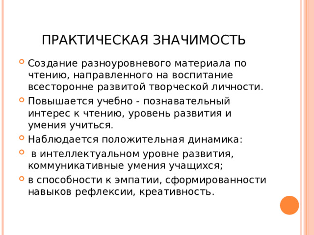 ПРАКТИЧЕСКАЯ ЗНАЧИМОСТЬ Создание разноуровневого материала по чтению, направленного на воспитание всесторонне развитой творческой личности. Повышается учебно - познавательный интерес к чтению, уровень развития и умения учиться. Наблюдается положительная динамика:  в интеллектуальном уровне развития, коммуникативные умения учащихся; в способности к эмпатии, сформированности навыков рефлексии, креативность.  