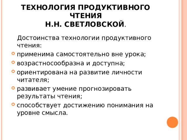 ТЕХНОЛОГИЯ ПРОДУКТИВНОГО ЧТЕНИЯ  Н.Н. СВЕТЛОВСКОЙ .  Достоинства технологии продуктивного чтения: применима самостоятельно вне урока; возрастносообразна и доступна; ориентирована на развитие личности читателя; развивает умение прогнозировать результаты чтения; способствует достижению понимания на уровне смысла.  