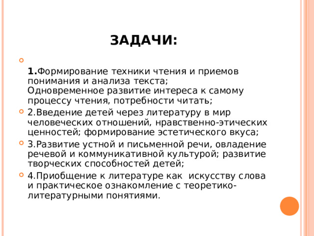 ЗАДАЧИ:  1. Формирование техники чтения и приемов понимания и анализа текста;  Одновременное развитие интереса к самому процессу чтения, потребности читать; 2.Введение детей через литературу в мир человеческих отношений, нравственно-этических ценностей; формирование эстетического вкуса; 3.Развитие устной и письменной речи, овладение речевой и коммуникативной культурой; развитие творческих способностей детей; 4.Приобщение к литературе как  искусству слова и практическое ознакомление с теоретико-литературными понятиями.  