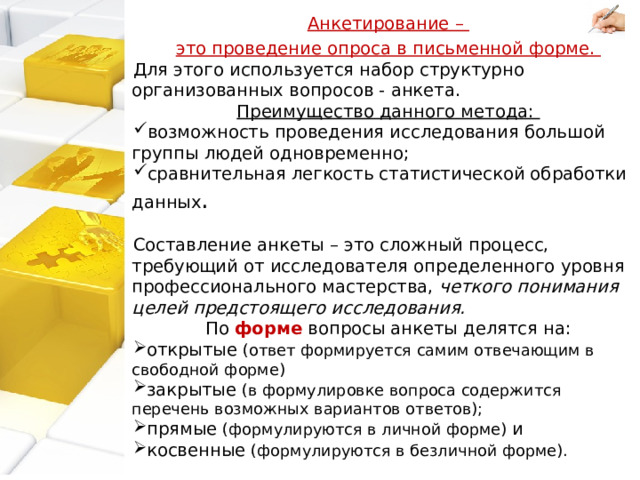 Анкетирование – это проведение опроса в письменной форме. Для этого используется набор структурно организованных вопросов - анкета. Преимущество данного метода: возможность проведения исследования большой группы людей одновременно; сравнительная легкость статистической обработки данных . Составление анкеты – это сложный процесс, требующий от исследователя определенного уровня профессионального мастерства, четкого понимания целей предстоящего исследования. По форме вопросы анкеты делятся на: открытые (ответ формируется самим отвечающим в свободной форме) закрытые (в формулировке вопроса содержится перечень возможных вариантов ответов); прямые (формулируются в личной форме) и косвенные (формулируются в безличной форме). 