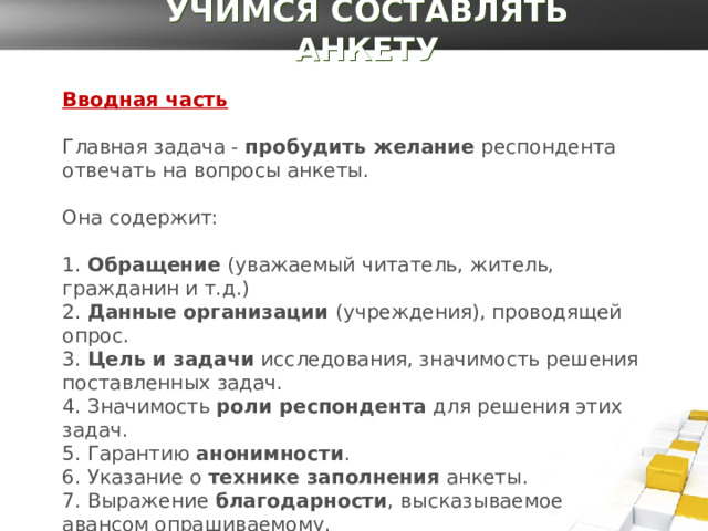 УЧИМСЯ СОСТАВЛЯТЬ АНКЕТУ Вводная часть Главная задача -  пробудить желание  респондента отвечать на вопросы анкеты.   Она содержит:   1.  Обращение  (уважаемый читатель, житель, гражданин и т.д.)  2.  Данные организации  (учреждения), проводящей опрос.  3.  Цель и задачи  исследования, значимость решения поставленных задач.  4. Значимость  роли респондента  для решения этих задач.  5. Гарантию  анонимности .  6. Указание о  технике заполнения  анкеты.  7. Выражение  благодарности , высказываемое авансом опрашиваемому. 