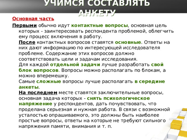 УЧИМСЯ СОСТАВЛЯТЬ АНКЕТУ Основная часть Первыми  обычно идут   контактные вопросы , основная цель которых - заинтересовать респондента проблемой, облегчить ему процесс включения в работу.   После  контактных вопросов ставятся  основные . Ответы на них дают информацию по интересующей исследователя проблеме. Содержание этих вопросов должно соответствовать цели и задачам исследования.  Для каждой  отдельной задачи  лучше разработать  свой блок вопросов . Вопросы можно располагать по блокам, а можно вперемешку.   Самые   сложные  вопросы лучше располагать  в середине анкеты .  На последнем  месте ставятся заключительные вопросы, основная задача которых -  снять психологическое напряжение  у респондентов, дать почувствовать, что проделана серьезная и нужная работа. В связи с возможной усталостью опрашиваемого, это должны быть наиболее простые вопросы, ответы на которые не требуют сильного напряжения памяти, внимания и т. п. 