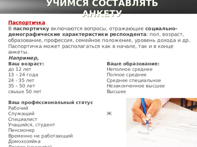 УЧИМСЯ СОСТАВЛЯТЬ АНКЕТУ Паспортичка В  паспортичку  включаются вопросы, отражающие  социально-демографические характеристики респондента : пол, возраст, образование, профессия, семейное положение, уровень дохода и др. Паспортичка может располагаться как в начале, так и в конце анкеты.   Например,  Ваш возраст:      Ваше образование:  до 12 лет      Неполное среднее   13 – 24 года     Полное среднее   24 - 35 лет     Среднее специальное  35 – 50 лет     Незаконченное высшее  свыше 50 лет     Высшее   Ваш профессиональный статус   Ваш пол:  Рабочий       М   Служащий      Ж  Специалист   Учащийся, студент  Пенсионер   Временно не работающий  Домохозяйка   Другое (укажите)_____________ 