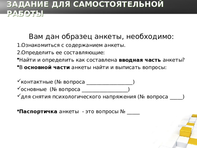 ЗАДАНИЕ ДЛЯ САМОСТОЯТЕЛЬНОЙ РАБОТЫ Вам дан образец анкеты, необходимо: Ознакомиться с содержанием анкеты. Определить ее составляющие: Найти и определить как составлена вводная часть анкеты? В основной части анкеты найти и выписать вопросы: контактные (№ вопроса __________________) основные (№ вопроса __________________) для снятия психологического напряжения (№ вопроса _____)  Паспортичка анкеты - это вопросы № _____ 