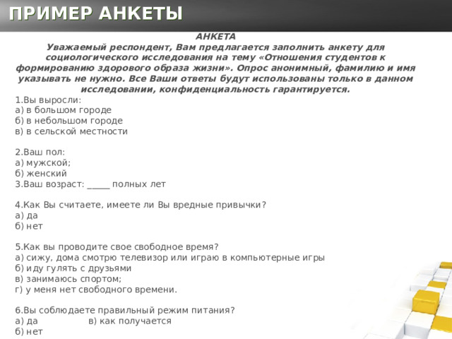 ПРИМЕР АНКЕТЫ АНКЕТА  Уважаемый респондент, Вам предлагается заполнить анкету для социологического исследования на тему «Отношения студентов к формированию здорового образа жизни». Опрос анонимный, фамилию и имя указывать не нужно. Все Ваши ответы будут использованы только в данном исследовании, конфиденциальность гарантируется. 1.Вы выросли:  а) в большом городе  б) в небольшом городе  в) в сельской местности 2.Ваш пол:  а) мужской;   б) женский  3.Ваш возраст: _____ полных лет 4.Как Вы считаете, имеете ли Вы вредные привычки?  а) да  б) нет   5.Как вы проводите свое свободное время?  а) сижу, дома смотрю телевизор или играю в компьютерные игры   б) иду гулять с друзьями   в) занимаюсь спортом;  г) у меня нет свободного времени.   6.Вы соблюдаете правильный режим питания?  а) да в) как получается  б) нет   