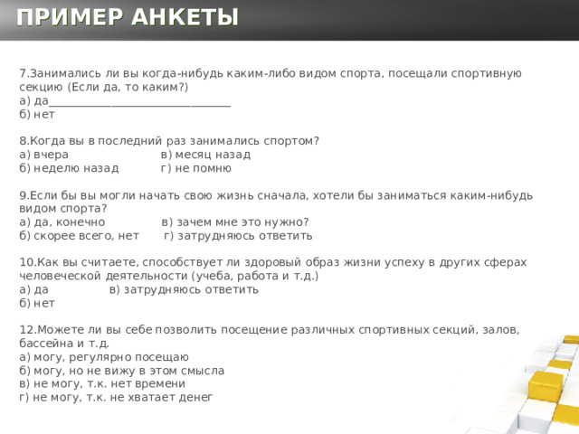 ПРИМЕР АНКЕТЫ 7.Занимались ли вы когда-нибудь каким-либо видом спорта, посещали спортивную секцию (Если да, то каким?)  а) да________________________________   б) нет   8.Когда вы в последний раз занимались спортом?  а) вчера в) месяц назад  б) неделю назад г) не помню   9.Если бы вы могли начать свою жизнь сначала, хотели бы заниматься каким-нибудь видом спорта?  а) да, конечно в) зачем мне это нужно?  б) скорее всего, нет г) затрудняюсь ответить   10.Как вы считаете, способствует ли здоровый образ жизни успеху в других сферах человеческой деятельности (учеба, работа и т.д.)  а) да в) затрудняюсь ответить  б) нет 12.Можете ли вы себе позволить посещение различных спортивных секций, залов, бассейна и т.д.  а) могу, регулярно посещаю  б) могу, но не вижу в этом смысла   в) не могу, т.к. нет времени  г) не могу, т.к. не хватает денег     