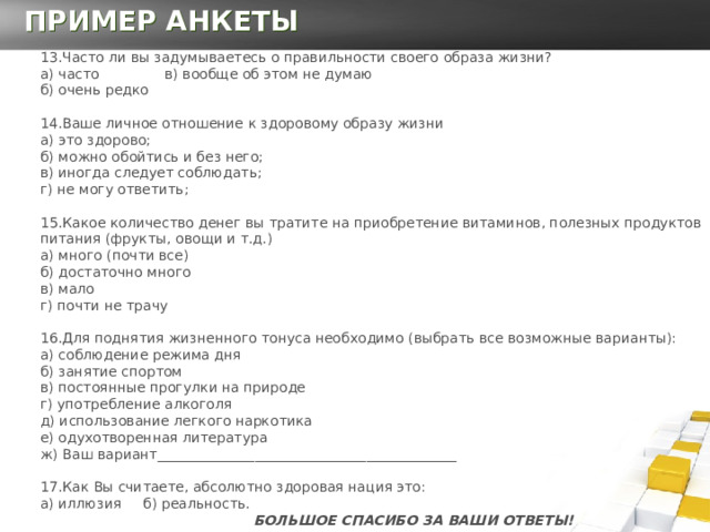 ПРИМЕР АНКЕТЫ 13.Часто ли вы задумываетесь о правильности своего образа жизни?  а) часто в) вообще об этом не думаю  б) очень редко    14.Ваше личное отношение к здоровому образу жизни  а) это здорово;  б) можно обойтись и без него;   в) иногда следует соблюдать;  г) не могу ответить;   15.Какое количество денег вы тратите на приобретение витаминов, полезных продуктов питания (фрукты, овощи и т.д.)  а) много (почти все)  б) достаточно много  в) мало  г) почти не трачу  16.Для поднятия жизненного тонуса необходимо (выбрать все возможные варианты):  а) соблюдение режима дня  б) занятие спортом  в) постоянные прогулки на природе  г) употребление алкоголя  д) использование легкого наркотика  е) одухотворенная литература  ж) Ваш вариант___________________________________________   17.Как Вы считаете, абсолютно здоровая нация это:  а) иллюзия б) реальность.    БОЛЬШОЕ СПАСИБО ЗА ВАШИ ОТВЕТЫ! 