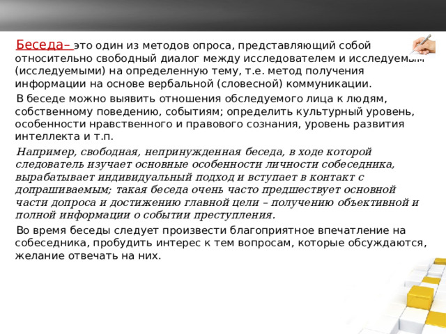 Беседа– это один из методов опроса, представляющий собой относительно свободный диалог между исследователем и исследуемым (исследуемыми) на определенную тему, т.е. метод получения информации на основе вербальной (словесной) коммуникации. В беседе можно выявить отношения обследуемого лица к людям, собственному поведению, событиям; определить культурный уровень, особенности нравственного и правового сознания, уровень развития интеллекта и т.п. Например, свободная, непринужденная беседа, в ходе которой следователь изучает основные особенности личности собеседника, вырабатывает индивидуальный подход и вступает в контакт с допрашиваемым; такая беседа очень часто предшествует основной части допроса и достижению главной цели – получению объективной и полной информации о событии преступления.  Во время беседы следует произвести благоприятное впечатление на собеседника, пробудить интерес к тем вопросам, которые обсуждаются, желание отвечать на них. 