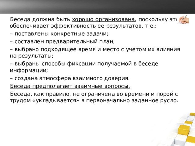 Беседа должна быть хорошо организована , поскольку это обеспечивает эффективность ее результатов, т.е.: – поставлены конкретные задачи; – составлен предварительный план; – выбрано подходящее время и место с учетом их влияния на результаты; – выбраны способы фиксации получаемой в беседе информации; – создана атмосфера взаимного доверия. Беседа предполагает взаимные вопросы. Беседа, как правило, не ограничена во времени и порой с трудом «укладывается» в первоначально заданное русло. 