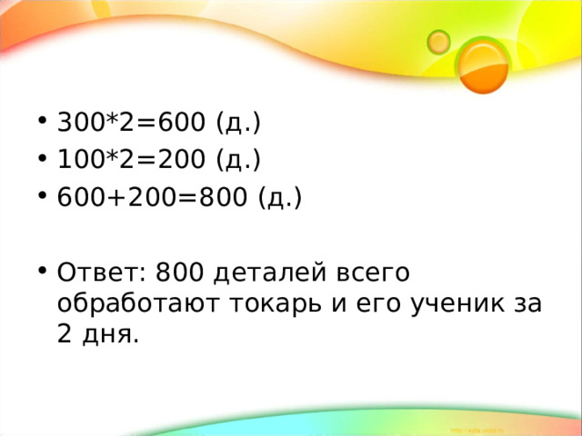  300*2=600 (д.) 100*2=200 (д.) 600+200=800 (д.)  Ответ: 800 деталей всего обработают токарь и его ученик за 2 дня. 