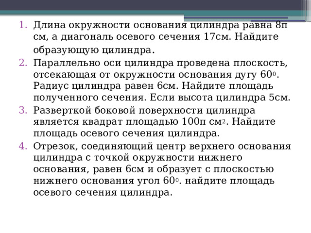 Длина окружности основания цилиндра равна 8π см, а диагональ осевого сечения 17см. Найдите образующую цилиндра . Параллельно оси цилиндра проведена плоскость, отсекающая от окружности основания дугу 60 0 . Радиус цилиндра равен 6см. Найдите площадь полученного сечения. Если высота цилиндра 5см. Разверткой боковой поверхности цилиндра является квадрат площадью 100π см 2 . Найдите площадь осевого сечения цилиндра. Отрезок, соединяющий центр верхнего основания цилиндра с точкой окружности нижнего основания, равен 6см и образует с плоскостью нижнего основания угол 60 0 . найдите площадь осевого сечения цилиндра. 