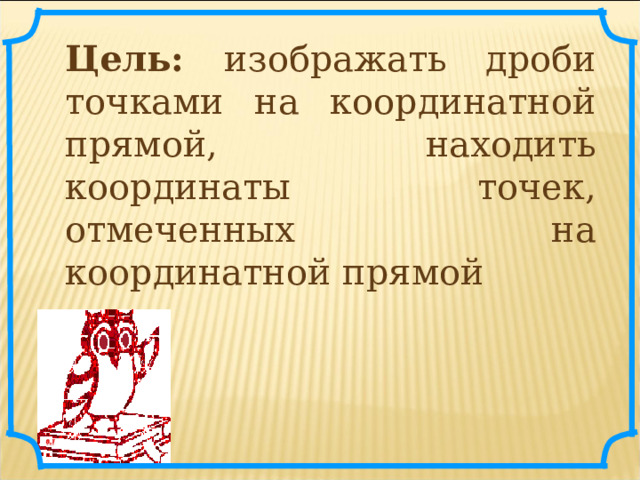 Цель: изображать дроби точками на координатной прямой,  находить координаты точек, отмеченных на координатной прямой 