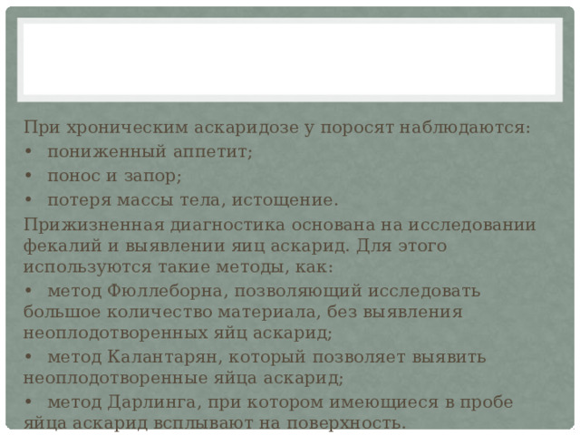 При хроническим аскаридозе у поросят наблюдаются: •  пониженный аппетит; •  понос и запор; •  потеря массы тела, истощение. Прижизненная диагностика основана на исследовании фекалий и выявлении яиц аскарид. Для этого используются такие методы, как: •  метод Фюллеборна, позволяющий исследовать большое количество материала, без выявления неоплодотворенных яйц аскарид; •  метод Калантарян, который позволяет выявить неоплодотворенные яйца аскарид; •  метод Дарлинга, при котором имеющиеся в пробе яйца аскарид всплывают на поверхность. 