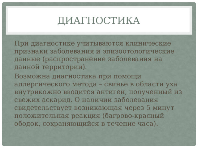 Диагностика При диагностике учитываются клинические признаки заболевания и эпизоотологические данные (распространение заболевания на данной территории). Возможна диагностика при помощи аллергического метода – свинье в области уха внутрикожно вводится антиген, полученный из свежих аскарид. О наличии заболевания свидетельствует возникающая через 5 минут положительная реакция (багрово-красный ободок, сохраняющийся в течение часа). 