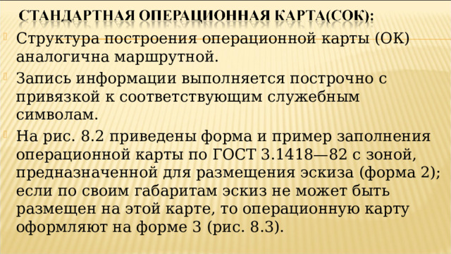 Структура построения операционной карты (ОК) аналогична маршрутной. Запись информации выполняется построчно с привязкой к соответствующим служебным символам. На рис. 8.2 приведены форма и пример заполнения операционной карты по ГОСТ 3.1418—82 с зоной, предназначенной для размещения эскиза (форма 2); если по своим габаритам эскиз не может быть размещен на этой карте, то операционную карту оформляют на форме 3 (рис. 8.3).   