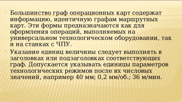 Большинство граф операционных карт содержат информацию, идентичную графам маршрутных карт. Эти формы предназначаются как для оформления операций, выполняемых на универсальном технологическом оборудовании, так и на станках с ЧПУ. Указание единиц величины следует выполнять в заголовках или подзаголовках соответствующих граф. Допускается указывать единицы параметров технологических режимов после их числовых значений, например 40 мм; 0,2 мм/об.; 36 м/мин.   