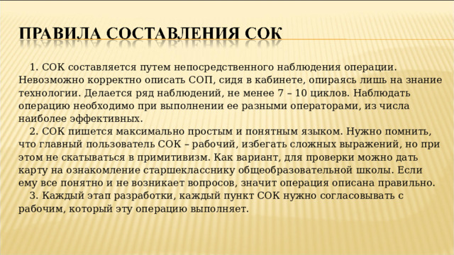 1. СОК составляется путем непосредственного наблюдения операции. Невозможно корректно описать СОП, сидя в кабинете, опираясь лишь на знание технологии. Делается ряд наблюдений, не менее 7 – 10 циклов. Наблюдать операцию необходимо при выполнении ее разными операторами, из числа наиболее эффективных. 2. СОК пишется максимально простым и понятным языком. Нужно помнить, что главный пользователь СОК – рабочий, избегать сложных выражений, но при этом не скатываться в примитивизм. Как вариант, для проверки можно дать карту на ознакомление старшекласснику общеобразовательной школы. Если ему все понятно и не возникает вопросов, значит операция описана правильно. 3. Каждый этап разработки, каждый пункт СОК нужно согласовывать с рабочим, который эту операцию выполняет.   