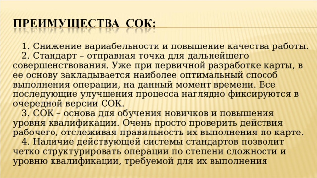 1. Снижение вариабельности и повышение качества работы. 2. Стандарт – отправная точка для дальнейшего совершенствования. Уже при первичной разработке карты, в ее основу закладывается наиболее оптимальный способ выполнения операции, на данный момент времени. Все последующие улучшения процесса наглядно фиксируются в очередной версии СОК. 3. СОК – основа для обучения новичков и повышения уровня квалификации. Очень просто проверить действия рабочего, отслеживая правильность их выполнения по карте. 4. Наличие действующей системы стандартов позволит четко структурировать операции по степени сложности и уровню квалификации, требуемой для их выполнения  