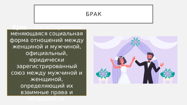 брак Брак – это исторически меняющаяся социальная форма отношений между женщиной и мужчиной, официальный, юридически зарегистрированный союз между мужчиной и женщиной, определяющий их взаимные права и обязанности. 