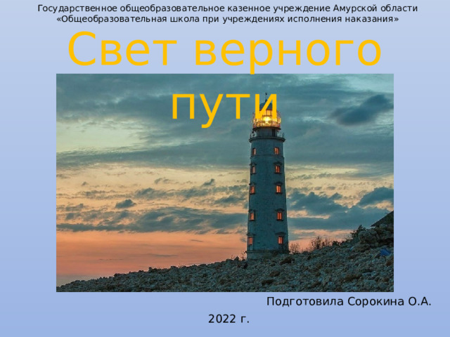 Государственное общеобразовательное казенное учреждение Амурской области «Общеобразовательная школа при учреждениях исполнения наказания» Свет верного пути О чем вы думаете, когда слышите слово “маяк”? Подготовила Сорокина О.А. 2022 г.  