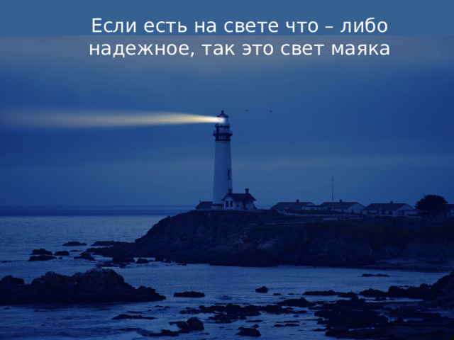 Если есть на свете что – либо надежное, так это свет маяка Из-за применения современных навигационных технологий роль маяков как навигационного средства несколько снизилась, и в настоящее время количество работающих маяков во всём мире не превышает полутора тысяч. Современные маяки работают автономно, а такая романтическая профессия, как смотритель маяка, уходит в прошлое. Возвышаясь над морскими волнами, каменные гиганты легко выдерживают самые сильные штормы, помогая кораблям ориентироваться в тумане, и легко найти вход в бухту или пройти через проливы, усеянные рифами и скальными выступами.  