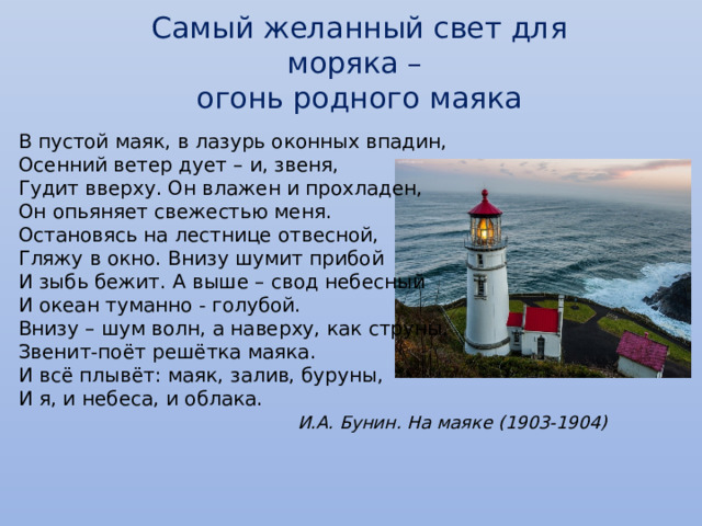 Самый желанный свет для моряка – огонь родного маяка В пустой маяк, в лазурь оконных впадин,  Осенний ветер дует – и, звеня,  Гудит вверху. Он влажен и прохладен,  Он опьяняет свежестью меня.  Остановясь на лестнице отвесной,  Гляжу в окно. Внизу шумит прибой  И зыбь бежит. А выше – свод небесный  И океан туманно - голубой.  Внизу – шум волн, а наверху, как струны,  Звенит-поёт решётка маяка.  И всё плывёт: маяк, залив, буруны,  И я, и небеса, и облака.   И.А. Бунин. На маяке (1903-1904) 