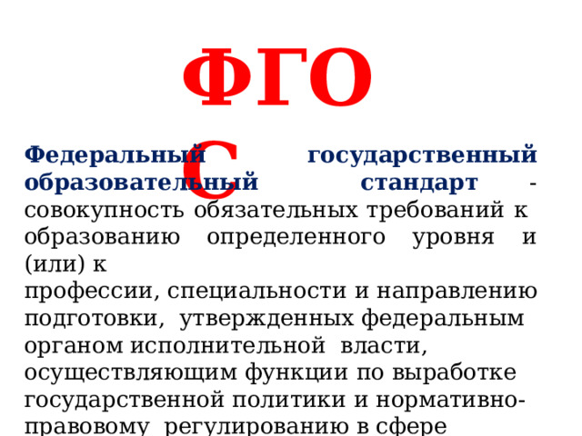 Ф Г О С Федеральный государственный образовательный  стандарт - совокупность обязательных требований к  образованию определенного уровня  и (или)  к профессии, специальности  и  направлению  подготовки,  утвержденных  федеральным  органом исполнительной  власти,  осуществляющим  функции  по  выработке  государственной политики  и нормативно-правовому  регулированию  в сфере  образования. 
