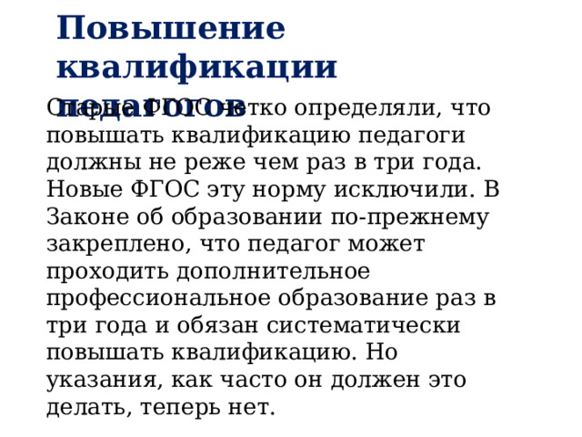 Повышение квалификации педагогов Старые ФГОС четко определяли, что повышать квалификацию педагоги должны не реже чем раз в три года. Новые ФГОС эту норму исключили. В Законе об образовании по-прежнему закреплено, что педагог может проходить дополнительное профессиональное образование раз в три года и обязан систематически повышать квалификацию. Но указания, как часто он должен это делать, теперь нет. 