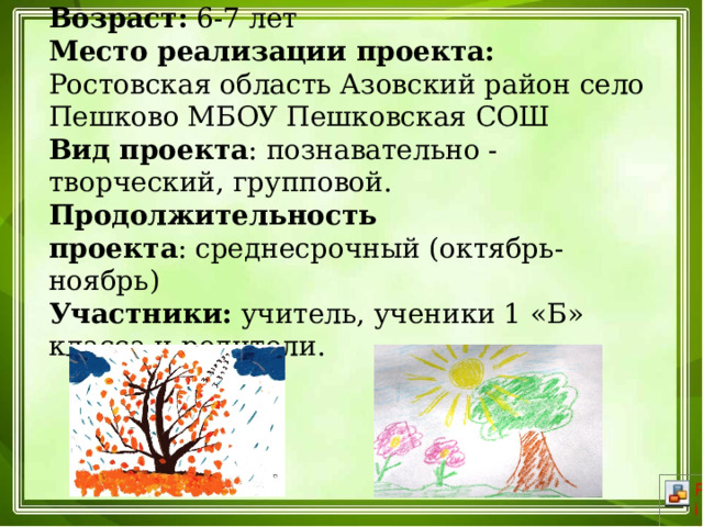 Возраст:  6-7 лет  Место реализации проекта: Ростовская область Азовский район село Пешково МБОУ Пешковская СОШ  Вид проекта : познавательно - творческий, групповой.  Продолжительность проекта : среднесрочный (октябрь-ноябрь)  Участники:  учитель, ученики 1 «Б» класса и родители.    