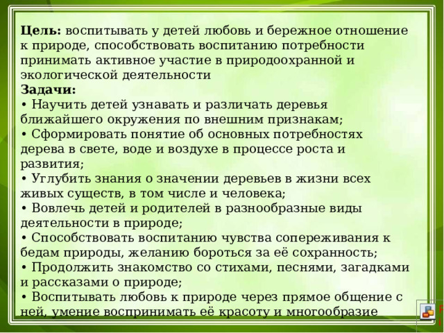 Цель:  воспитывать у детей любовь и бережное отношение к природе, способствовать воспитанию потребности принимать активное участие в природоохранной и экологической деятельности  Задачи:  • Научить детей узнавать и различать деревья ближайшего окружения по внешним признакам;  • Сформировать понятие об основных потребностях дерева в свете, воде и воздухе в процессе роста и развития;  • Углубить знания о значении деревьев в жизни всех живых существ, в том числе и человека;  • Вовлечь детей и родителей в разнообразные виды деятельности в природе;  • Способствовать воспитанию чувства сопереживания к бедам природы, желанию бороться за её сохранность;  • Продолжить знакомство со стихами, песнями, загадками и рассказами о природе;  • Воспитывать любовь к природе через прямое общение с ней, умение воспринимать её красоту и многообразие 