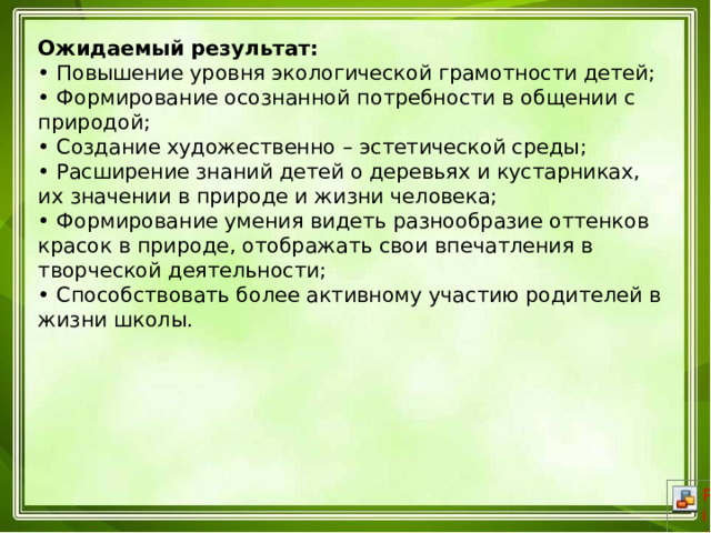 Ожидаемый результат:  • Повышение уровня экологической грамотности детей;  • Формирование осознанной потребности в общении с природой;  • Создание художественно – эстетической среды;  • Расширение знаний детей о деревьях и кустарниках, их значении в природе и жизни человека;  • Формирование умения видеть разнообразие оттенков красок в природе, отображать свои впечатления в творческой деятельности;  • Способствовать более активному участию родителей в жизни школы.   