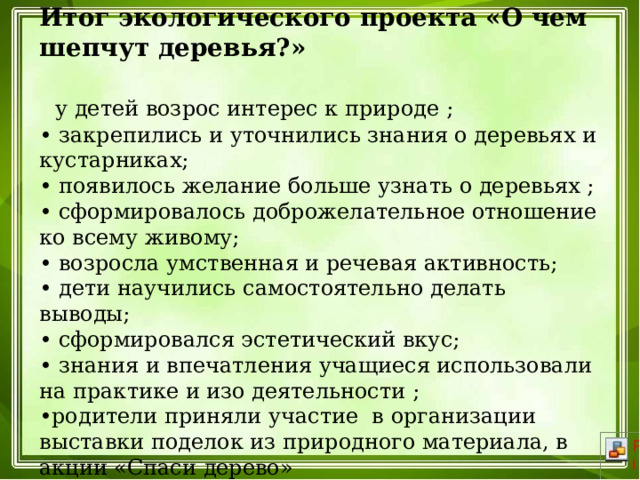 Итог экологического проекта «О чем шепчут деревья?»    у детей возрос интерес к природе ;  • закрепились и уточнились знания о деревьях и кустарниках;  • появилось желание больше узнать о деревьях ;  • сформировалось доброжелательное отношение ко всему живому;  • возросла умственная и речевая активность;  • дети научились самостоятельно делать выводы;  • сформировался эстетический вкус;  • знания и впечатления учащиеся использовали на практике и изо деятельности ;  •родители приняли участие в организации выставки поделок из природного материала, в акции «Спаси дерево»   