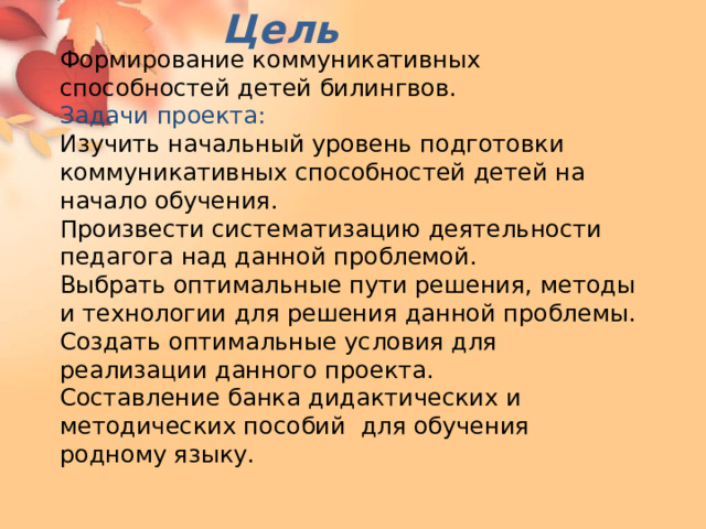 Цель Формирование коммуникативных способностей детей билингвов. Задачи проекта: Изучить начальный уровень подготовки коммуникативных способностей детей на начало обучения. Произвести систематизацию деятельности педагога над данной проблемой. Выбрать оптимальные пути решения, методы и технологии для решения данной проблемы. Создать оптимальные условия для реализации данного проекта. Составление банка дидактических и методических пособий для обучения родному языку. 