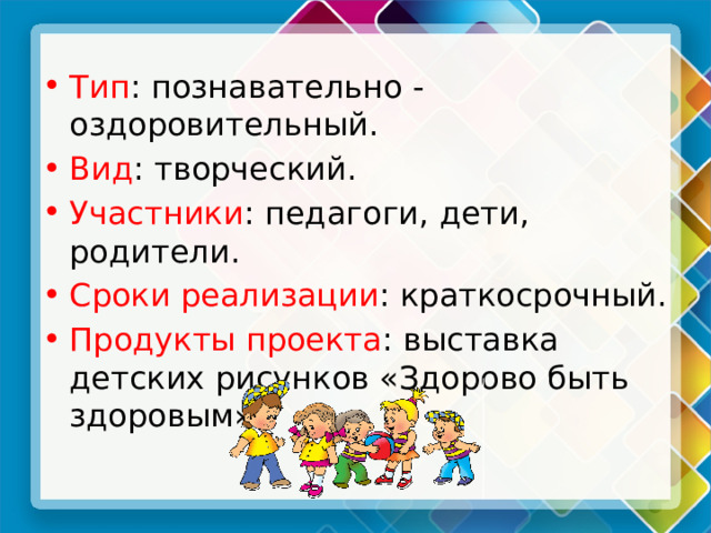 Тип : познавательно - оздоровительный. Вид : творческий. Участники : педагоги, дети, родители. Сроки реализации : краткосрочный. Продукты проекта : выставка детских рисунков «Здорово быть здоровым». 