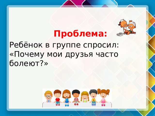  Проблема: Ребёнок в группе спросил: «Почему мои друзья часто болеют?» 