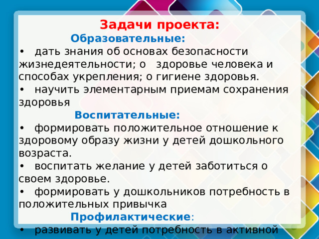 Задачи проекта:  Образовательные: •  дать знания об основах безопасности жизнедеятельности; о здоровье человека и способах укрепления; о гигиене здоровья. •  научить элементарным приемам сохранения здоровья  Воспитательные: •  формировать положительное отношение к здоровому образу жизни у детей дошкольного возраста. •  воспитать желание у детей заботиться о своем здоровье. •  формировать у дошкольников потребность в положительных привычка  Профилактические : •  развивать у детей потребность в активной деятельности. •  развивать потребность в выполнении специальных профилактических упражнении и игр на занятиях и в повседневной жизни. 