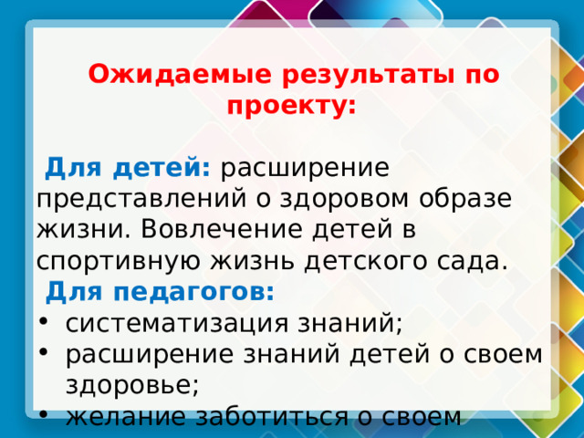  Ожидаемые результаты по проекту:   Для детей: расширение представлений о здоровом образе жизни. Вовлечение детей в спортивную жизнь детского сада.  Для педагогов: систематизация знаний; расширение знаний детей о своем здоровье; желание заботиться о своем здоровье и здоровье окружающих. 