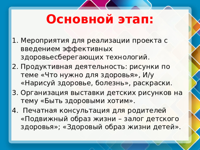 Основной этап: Мероприятия для реализации проекта с введением эффективных здоровьесберегающих технологий. Продуктивная деятельность: рисунки по теме «Что нужно для здоровья», И/у «Нарисуй здоровье, болезнь», раскраски. Организация выставки детских рисунков на тему «Быть здоровыми хотим».  Печатная консультация для родителей «Подвижный образ жизни – залог детского здоровья»; «Здоровый образ жизни детей». 