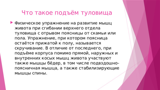  Что такое подъём туловища Физическое упражнение на развитие мышц живота при сгибании верхнего отдела туловища с отрывом поясницы от скамьи или пола. Упражнение, при котором поясница остаётся прижатой к полу, называется скручивание. В отличие от последнего, при подъёме корпуса помимо прямой, наружных и внутренних косых мышц живота участвуют также мышцы бёдер, в том числе подвздошно-поясничная мышца, а также стабилизирующие мышцы спины. 