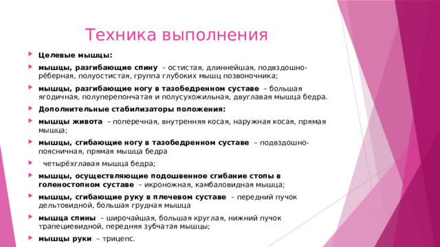  Техника выполнения Целевые мышцы: мышцы, разгибающие спину   – остистая, длиннейшая, подвздошно-рёберная, полуостистая, группа глубоких мышц позвоночника; мышцы, разгибающие ногу в тазобедренном суставе   – большая ягодичная, полуперепончатая и полусухожильная, двуглавая мышца бедра. Дополнительные стабилизаторы положения: мышцы живота   – поперечная, внутренняя косая, наружная косая, прямая мышца; мышцы, сгибающие ногу в тазобедренном суставе   – подвздошно-поясничная, прямая мышца бедра   четырёхглавая мышца бедра; мышцы, осуществляющие подошвенное сгибание стопы в голеностопном суставе   – икроножная, камбаловидная мышца; мышцы, сгибающие руку в плечевом суставе   – передний пучок дельтовидной, большая грудная мышца мышца спины   – широчайшая, большая круглая, нижний пучок трапециевидной, передняя зубчатая мышцы; мышцы руки   – трицепс. 