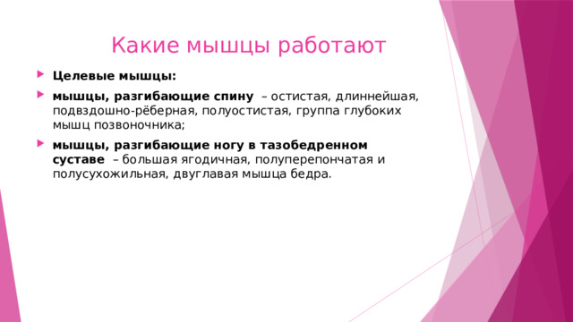  Какие мышцы работают Целевые мышцы: мышцы, разгибающие спину   – остистая, длиннейшая, подвздошно-рёберная, полуостистая, группа глубоких мышц позвоночника; мышцы, разгибающие ногу в тазобедренном суставе   – большая ягодичная, полуперепончатая и полусухожильная, двуглавая мышца бедра. 