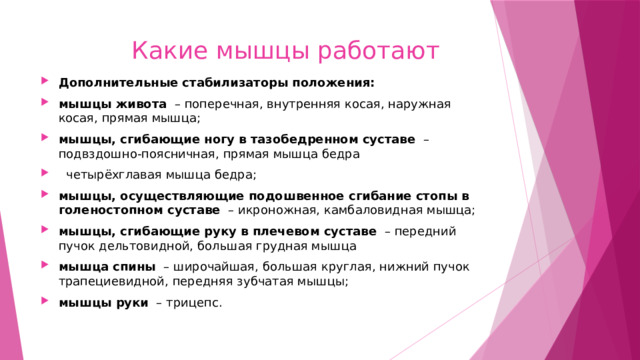  Какие мышцы работают Дополнительные стабилизаторы положения: мышцы живота   – поперечная, внутренняя косая, наружная косая, прямая мышца; мышцы, сгибающие ногу в тазобедренном суставе   – подвздошно-поясничная, прямая мышца бедра   четырёхглавая мышца бедра; мышцы, осуществляющие подошвенное сгибание стопы в голеностопном суставе   – икроножная, камбаловидная мышца; мышцы, сгибающие руку в плечевом суставе   – передний пучок дельтовидной, большая грудная мышца мышца спины   – широчайшая, большая круглая, нижний пучок трапециевидной, передняя зубчатая мышцы; мышцы руки   – трицепс. 