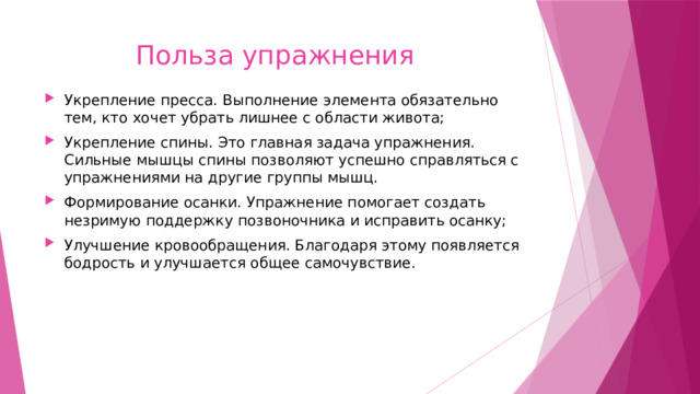  Польза упражнения Укрепление пресса. Выполнение элемента обязательно тем, кто хочет убрать лишнее с области живота; Укрепление спины. Это главная задача упражнения. Сильные мышцы спины позволяют успешно справляться с упражнениями на другие группы мышц. Формирование осанки. Упражнение помогает создать незримую поддержку позвоночника и исправить осанку; Улучшение кровообращения. Благодаря этому появляется бодрость и улучшается общее самочувствие.   