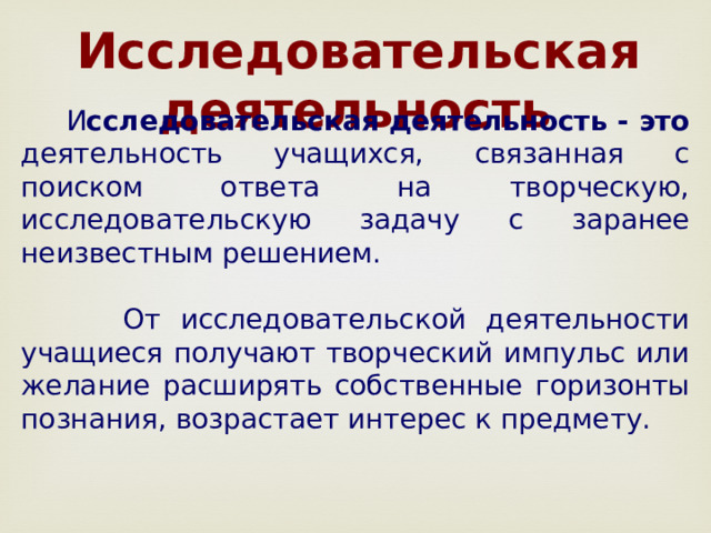  Исследовательская деятельность  И сследовательская деятельность - это деятельность учащихся, связанная с поиском ответа на творческую, исследовательскую задачу с заранее неизвестным решением.  От исследовательской деятельности учащиеся получают творческий импульс или желание расширять собственные горизонты познания, возрастает интерес к предмету. 