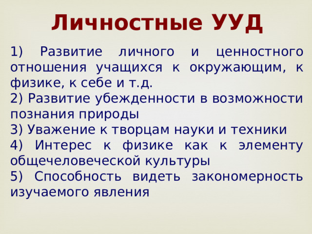  Личностные УУД 1) Развитие личного и ценностного отношения учащихся к окружающим, к физике, к себе и т.д. 2) Развитие убежденности в возможности познания природы 3) Уважение к творцам науки и техники 4) Интерес к физике как к элементу общечеловеческой культуры 5) Способность видеть закономерность изучаемого явления 