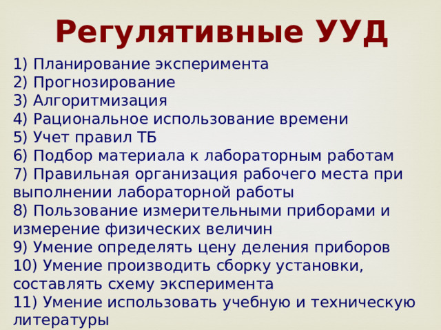  Регулятивные УУД 1) Планирование эксперимента 2) Прогнозирование 3) Алгоритмизация 4) Рациональное использование времени 5) Учет правил ТБ 6) Подбор материала к лабораторным работам 7) Правильная организация рабочего места при выполнении лабораторной работы 8) Пользование измерительными приборами и измерение физических величин 9) Умение определять цену деления приборов 10) Умение производить сборку установки, составлять схему эксперимента 11) Умение использовать учебную и техническую литературы 